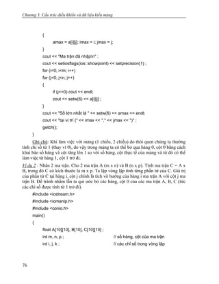 Chương 3. Cấu trúc điều khiển và dữ liệu kiểu mảng
{
amax = a[i][j]; imax = i; jmax = j;
}
cout << "Ma trận đã nhậpn" ;
cout << setiosflags(ios::showpoint) << setprecision(1) ;
for (i=0; i<m; i++)
for (j=0; j<n; j++)
{
if (j==0) cout << endl;
cout << setw(6) << a[i][j] ;
}
cout << "Số lớn nhất là " << setw(6) << amax << endl;
cout << "tại vị trí (" << imax << "," << jmax << ")" ;
getch();
}
Ghi chú: Khi làm việc với mảng (1 chiều, 2 chiều) do thói quen chúng ta thường
tính chỉ số từ 1 (thay vì 0), do vậy trong mảng ta có thể bỏ qua hàng 0, cột 0 bằng cách
khai báo số hàng và cột tăng lên 1 so với số hàng, cột thực tế của mảng và từ đó có thể
làm việc từ hàng 1, cột 1 trở đi.
Ví dụ 2 : Nhân 2 ma trận. Cho 2 ma trận A (m x n) và B (n x p). Tính ma trận C = A x
B, trong đó C có kích thước là m x p. Ta lập vòng lặp tính từng phần tử của C. Giá trị
của phần tử C tại hàng i, cột j chính là tích vô hướng của hàng i ma trận A với cột j ma
trận B. Để tránh nhầm lẫn ta qui ước bỏ các hàng, cột 0 của các ma trận A, B, C (tức
các chỉ số được tính từ 1 trở đi).
#include <iostream.h>
#include <iomanip.h>
#include <conio.h>
main()
{
float A[10][10], B[10], C[10][10] ;
int m, n, p ; // số hàng, cột của ma trận
int i, j, k ; // các chỉ số trong vòng lặp
76
 