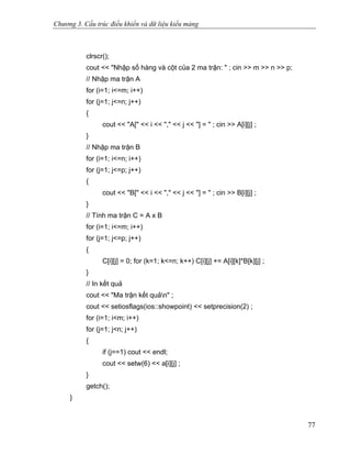 Chương 3. Cấu trúc điều khiển và dữ liệu kiểu mảng
clrscr();
cout << "Nhập số hàng và cột của 2 ma trận: " ; cin >> m >> n >> p;
// Nhập ma trận A
for (i=1; i<=m; i++)
for (j=1; j<=n; j++)
{
cout << "A[" << i << "," << j << "] = " ; cin >> A[i][j] ;
}
// Nhập ma trận B
for (i=1; i<=n; i++)
for (j=1; j<=p; j++)
{
cout << "B[" << i << "," << j << "] = " ; cin >> B[i][j] ;
}
// Tính ma trận C = A x B
for (i=1; i<=m; i++)
for (j=1; j<=p; j++)
{
C[i][j] = 0; for (k=1; k<=n; k++) C[i][j] += A[i][k]*B[k][j] ;
}
// In kết quả
cout << "Ma trận kết quản" ;
cout << setiosflags(ios::showpoint) << setprecision(2) ;
for (i=1; i<m; i++)
for (j=1; j<n; j++)
{
if (j==1) cout << endl;
cout << setw(6) << a[i][j] ;
}
getch();
}
77
 