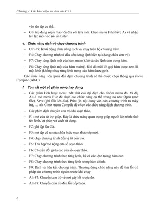 Chương 1. Các khái niệm cơ bản của C++
vào tên tệp cụ thể.
− Ghi tệp đang soạn thảo lên đĩa với tên mới: Chọn menu FileSave As và nhập
tên tệp mới vào rồi ấn Enter.
e. Chức năng dịch và chạy chương trình
− Ctrl-F9: Khởi động chức năng dịch và chạy toàn bộ chương trình.
− F4: Chạy chương trình từ đầu đến dòng lệnh hiện tại (đang chứa con trỏ)
− F7: Chạy từng lệnh một của hàm main(), kể cả các lệnh con trong hàm.
− F8: Chạy từng lệnh một của hàm main(). Khi đó mỗi lời gọi hàm được xem là
một lệnh (không chạy từng lệnh trong các hàm được gọi).
Các chức năng liên quan đến dịch chương trình có thể được chọn thông qua menu
Compile (Alt-C).
f. Tóm tắt một số phím nóng hay dùng
− Các phím kích hoạt menu: Alt+chữ cái đại diện cho nhóm menu đó. Ví dụ
Alt-F mở menu File để chọn các chức năng cụ thể trong nó như Open (mở
file), Save (ghi file lên đĩa), Print (in nội dung văn bản chương trình ra máy
in), … Alt-C mở menu Compile để chọn các chức năng dịch chương trình.
− Các phím dịch chuyển con trỏ khi soạn thảo.
− F1: mở cửa sổ trợ giúp. Đây là chức năng quan trọng giúp người lập trình nhớ
tên lệnh, cú pháp và cách sử dụng.
− F2: ghi tệp lên đĩa.
− F3: mở tệp cũ ra sửa chữa hoặc soạn thảo tệp mới.
− F4: chạy chương trình đến vị trí con trỏ.
− F5: Thu hẹp/mở rộng cửa sổ soạn thảo.
− F6: Chuyển đổi giữa các cửa sổ soạn thảo.
− F7: Chạy chương trình theo từng lệnh, kể cả các lệnh trong hàm con.
− F8: Chạy chương trình theo từng lệnh trong hàm chính.
− F9: Dịch và liên kết chương trình. Thường dùng chức năng này để tìm lỗi cú
pháp của chương trình nguồn trước khi chạy.
− Alt-F7: Chuyển con trỏ về nơi gây lỗi trước đó.
− Alt-F8: Chuyển con trỏ đến lỗi tiếp theo.
6
 