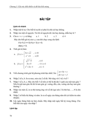 Chương 3. Cấu trúc điều khiển và dữ liệu kiểu mảng
BÀI TẬP
Lệnh rẽ nhánh
1. Nhập một kí tự. Cho biết kí tự đó có phải là chữ cái hay không.
2. Nhập vào một số nguyên. Trả lời số nguyên đó: âm hay dương, chẵn hay lẻ ?
3. Cho n = x = y và bằng: a. 1 b. 2 c. 3 d. 4
Hãy cho biết giá trị của x, y sau khi chạy xong câu lệnh:
if (n % 2 == 0) if (x > 3) x = 0;
else y = 0;
4. Tính giá trị hàm
a.
⎩
⎨
⎧
≤+
>+
=
04
03
x,e
x,xx
)x(f x
b.
⎜
⎜
⎜
⎜
⎝
⎛
−≤−+
<<−+
≥+
=
112
1153
11
2
2
x,xx
x,x
x,x
)x(f
5. Viết chương trình giải hệ phương trình bậc nhất 2 ẩn:
⎩
⎨
⎧
=+
=+
feydx
cbyax
6. Nhập 2 số a, b. In ra max, min của 2 số đó. Mở rộng với 3 số, 4 số ?
7. Nhập 3 số a, b, c. Hãy cho biết 3 số trên có thể là độ dài 3 cạnh của một tam giác ?
Nếu là một tam giác thì đó là tam giác gì: vuông, đều, cân, vuông cân hay tam giác
thường ?
8. Nhập vào một số, in ra thứ tương ứng với số đó (qui ước 2 là thứ hai, …, 8 là chủ
nhật).
9. Nhập 2 số biểu thị tháng và năm. In ra số ngày của tháng năm đó (có kiểm tra năm
nhuận).
10. Lấy ngày tháng hiện tại làm chuẩn. Hãy nhập một ngày bất kỳ trong tháng. Cho
biết thứ của ngày vừa nhập ?
Lệnh lặp
78
 