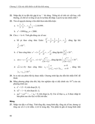 Chương 3. Cấu trúc điều khiển và dữ liệu kiểu mảng
22. Nhập dãy kí tự đến khi gặp kí tự ‘.’ thì dừng. Thống kê số chữ cái viết hoa, viết
thường, số chữ số và tổng số các kí tự khác đã nhập. Loại kí tự nào nhiều nhất ?
23. Tìm số nguyên dương n lớn nhất thoả mãn điều kiện:
a. 1019992
12
1
5
1
3
1
1 .
n
... <
−
++++ .
b. .20001999 10 <− nlogen
24. Cho ε = 1e−6. Tính gần đúng các số sau:
a. Số pi theo công thức Euler: 2222
2
1
3
1
2
1
1
1
6 n
... ++++=
π
dừng lặp khi
6
2
10
1 −
<
n
.
b. ex
theo công thức:
!n
x
...
!
x
!
x
e
n
x
++++=
21
1
21
dừng lặp khi 6
10−
<
!n
xn
.
c.
)!n(
x
)(...
!
x
!
x
xxsin
n
n
12
1
53
1253
+
−+++−=
+
, dừng lặp khi 6
12
10
12
−
+
<
+ )!n(
x n
.
d. )a(a 0> theo công thức: , dừng khi
⎩
⎨
⎧
>+
=
=
−− 02
0
1
2
1 ns/)as(
na
s
nn
n
6
1 10−
− <− nn ss .
25. In ra mã của phím bất kỳ được nhấn. Chương trình lặp cho đến khi nhấn ESC để
thoát.
26. Bằng phương pháp chia đôi, hãy tìm nghiệm xấp xỉ (độ chính xác 10−6
) của các
phương trình sau:
a. ex
− 1.5 = 0, trên đoạn [0, 1].
b. x2x
− 1 = 0, trên đoạn [0, 1].
c. a0xn
+ a1xn-1
+ ... + an = 0, trên đoạn [a, b]. Các số thực ai, a, b được nhập từ
bàn phím sao cho f(a) và f(b) trái dấu.
Mảng
27. Nhập vào dãy n số thực. Tính tổng dãy, trung bình dãy, tổng các số âm, dương và
tổng các số ở vị trí chẵn, vị trí lẻ trong dãy. Tìm phần tử gần số trung bình nhất
80
 