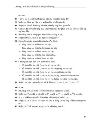 Chương 3. Cấu trúc điều khiển và dữ liệu kiểu mảng
của dãy.
28. Tìm và chỉ ra vị trí xuất hiện đầu tiên của phần tử x trong dãy.
29. Nhập vào dãy n số. Hãy in ra số lớn nhất, bé nhất của dãy.
30. Nhập vào dãy số. In ra dãy đã được sắp xếp tăng dần, giảm dần.
31. Cho dãy đã được sắp tăng dần. Chèn thêm vào dãy phần tử x sao cho dãy vẫn sắp
xếp tăng dần.
32. Hãy nhập vào 16 số nguyên. In ra thành 4 dòng, 4 cột.
33. Nhập ma trận A và in ra ma trận đối xứng của nó.
34. Cho một ma trận nguyên kích thước m*n. Tính:
− Tổng tất cả các phần tử của ma trận.
− Tổng tất cả các phần tử dương của ma trận.
− Tổng tất cả các phần tử âm của ma trận.
− Tổng tất cả các phần tử chẵn của ma trận.
− Tổng tất cả các phần tử lẻ của ma trận.
35. Cho một ma trận thực kích thước m*n. Tìm:
− Số nhỏ nhất, lớn nhất (kèm chỉ số) của ma trận.
− Số nhỏ nhất, lớn nhất (kèm chỉ số) của từng hàng của ma trận.
− Số nhỏ nhất, lớn nhất (kèm chỉ số) của từng cột của ma trận.
− Số nhỏ nhất, lớn nhất (kèm chỉ số) của đường chéo chính của ma trận.
− Số nhỏ nhất, lớn nhất (kèm chỉ số) của đường chéo phụ của ma trận.
36. Nhập 2 ma trận vuông cấp n A và B. Tính A + B, A − B, A * B và A2
- B2
.
Xâu kí tự
37. Hãy nhập một xâu kí tự. In ra màn hình đảo ngược của xâu đó.
38. Nhập xâu. Thống kê số các chữ số '0', số chữ số '1', …, số chữ số '9' trong xâu.
39. In ra vị trí kí tự trắng đầu tiên từ bên trái (phải) một xâu kí tự.
40. Nhập xâu. In ra tất các các vị trí của chữ 'a' trong xâu và tổng số lần xuât hiện của
nó.
41. Nhập xâu. Tính số từ có trong xâu. In mỗi dòng một từ.
81
 