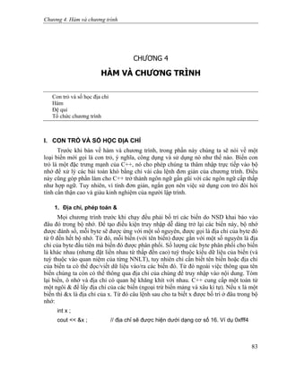 Chương 4. Hàm và chương trình
CHƯƠNG 4
HÀM VÀ CHƯƠNG TRÌNH
Con trỏ và số học địa chỉ
Hàm
Đệ qui
Tổ chức chương trình
I. CON TRỎ VÀ SỐ HỌC ĐỊA CHỈ
Trước khi bàn về hàm và chương trình, trong phần này chúng ta sẽ nói về một
loại biến mới gọi là con trỏ, ý nghĩa, công dụng và sử dụng nó như thế nào. Biến con
trỏ là một đặc trưng mạnh của C++, nó cho phép chúng ta thâm nhập trực tiếp vào bộ
nhớ để xử lý các bài toán khó bằng chỉ vài câu lệnh đơn giản của chương trình. Điều
này cũng góp phần làm cho C++ trở thành ngôn ngữ gần gũi với các ngôn ngữ cấp thấp
như hợp ngữ. Tuy nhiên, vì tính đơn giản, ngắn gọn nên việc sử dụng con trỏ đòi hỏi
tính cẩn thận cao và giàu kinh nghiệm của người lập trình.
1. Địa chỉ, phép toán &
Mọi chương trình trước khi chạy đều phải bố trí các biến do NSD khai báo vào
đâu đó trong bộ nhớ. Để tạo điều kiện truy nhập dễ dàng trở lại các biến này, bộ nhớ
được đánh số, mỗi byte sẽ được ứng với một số nguyên, được gọi là địa chỉ của byte đó
từ 0 đến hết bộ nhớ. Từ đó, mỗi biến (với tên biến) được gắn với một số nguyên là địa
chỉ của byte đầu tiên mà biến đó được phân phối. Số lượng các byte phân phối cho biến
là khác nhau (nhưng đặt liền nhau từ thấp đến cao) tuỳ thuộc kiểu dữ liệu của biến (và
tuỳ thuộc vào quan niệm của từng NNLT), tuy nhiên chỉ cần biết tên biến hoặc địa chỉ
của biến ta có thể đọc/viết dữ liệu vào/ra các biến đó. Từ đó ngoài việc thông qua tên
biến chúng ta còn có thể thông qua địa chỉ của chúng để truy nhập vào nội dung. Tóm
lại biến, ô nhớ và địa chỉ có quan hệ khăng khít với nhau. C++ cung cấp một toán tử
một ngôi & để lấy địa chỉ của các biến (ngoại trừ biến mảng và xâu kí tự). Nếu x là một
biến thì &x là địa chỉ của x. Từ đó câu lệnh sau cho ta biết x được bố trí ở đâu trong bộ
nhớ:
int x ;
cout << &x ; // địa chỉ sẽ được hiện dưới dạng cơ số 16. Ví dụ 0xfff4
83
 