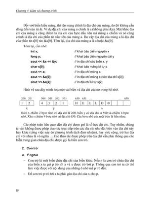Chương 4. Hàm và chương trình
Đối với biến kiểu mảng, thì tên mảng chính là địa chỉ của mảng, do đó không cần
dùng đến toán tử &. Ví dụ địa chỉ của mảng a chính là a (không phải &a). Mặt khác địa
chỉ của mảng a cũng chính là địa chỉ của byte đầu tiên mà mảng a chiếm và nó cũng
chính là địa chỉ của phần tử đầu tiên của mảng a. Do vậy địa chỉ của mảng a là địa chỉ
của phần tử a[0] tức &a[0]. Tóm lại, địa chỉ của mảng a là a hoặc &a[0].
Tóm lại, cần nhớ:
int x; // khai báo biến nguyên x
long y; // khai báo biến nguyên dài y
cout << &x << &y; // in địa chỉ các biến x, y
char s[9]; // khai báo mảng kí tự s
cout << a; // in địa chỉ mảng s
cout << &a[0]; // in địa chỉ mảng s (tức địa chỉ s[0])
cout << &a[2]; // in địa chỉ kí tự s[2]
Hình vẽ sau đây minh hoạ một vài biến và địa chỉ của nó trong bộ nhớ.
200 201 500 501 502 503 650 651 … … 658
1 2 4 3 2 1 H E L L O 0
x y s
Biến x chiếm 2 byte nhớ, có địa chỉ là 200, biến y có địa chỉ là 500 và chiếm 4 byte
nhớ. Xâu s chiếm 9 byte nhớ tại địa chỉ 650. Các byte nhớ của một biến là liền nhau.
Các phép toán liên quan đến địa chỉ được gọi là số học địa chỉ. Tuy nhiên, chúng
ta vẫn không được phép thao tác trực tiếp trên các địa chỉ như đặt biến vào địa chỉ này
hay khác (công việc này do chương trình dịch đảm nhiệm), hay việc cộng, trừ hai địa
chỉ với nhau là vô nghĩa … Các thao tác được phép trên địa chỉ vẫn phải thông qua các
biến trung gian chứa địa chỉ, được gọi là biến con trỏ.
2. Con trỏ
a. Ý nghĩa
− Con trỏ là một biến chứa địa chỉ của biến khác. Nếu p là con trỏ chứa địa chỉ
của biến x ta gọi p trỏ tới x và x được trỏ bởi p. Thông qua con trỏ ta có thể
làm việc được với nội dung của những ô nhớ mà p trỏ đến.
− Để con trỏ p trỏ tới x ta phải gán địa chỉ của x cho p.
84
 