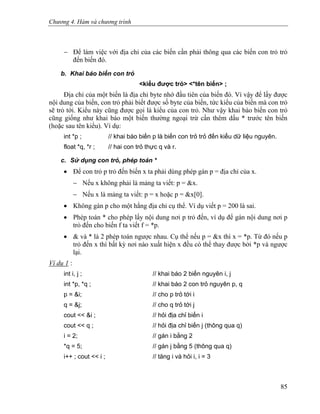 Chương 4. Hàm và chương trình
− Để làm việc với địa chỉ của các biến cần phải thông qua các biến con trỏ trỏ
đến biến đó.
b. Khai báo biến con trỏ
<kiểu được trỏ> <*tên biến> ;
Địa chỉ của một biến là địa chỉ byte nhớ đầu tiên của biến đó. Vì vậy để lấy được
nội dung của biến, con trỏ phải biết được số byte của biến, tức kiểu của biến mà con trỏ
sẽ trỏ tới. Kiểu này cũng được gọi là kiểu của con trỏ. Như vậy khai báo biến con trỏ
cũng giống như khai báo một biến thường ngoại trừ cần thêm dấu * trước tên biến
(hoặc sau tên kiểu). Ví dụ:
int *p ; // khai báo biến p là biến con trỏ trỏ đến kiểu dữ liệu nguyên.
float *q, *r ; // hai con trỏ thực q và r.
c. Sử dụng con trỏ, phép toán *
• Để con trỏ p trỏ đến biến x ta phải dùng phép gán p = địa chỉ của x.
− Nếu x không phải là mảng ta viết: p = &x.
− Nếu x là mảng ta viết: p = x hoặc p = &x[0].
• Không gán p cho một hằng địa chỉ cụ thể. Ví dụ viết p = 200 là sai.
• Phép toán * cho phép lấy nội dung nơi p trỏ đến, ví dụ để gán nội dung nơi p
trỏ đến cho biến f ta viết f = *p.
• & và * là 2 phép toán ngược nhau. Cụ thể nếu p = &x thì x = *p. Từ đó nếu p
trỏ đến x thì bất kỳ nơi nào xuất hiện x đều có thể thay được bởi *p và ngược
lại.
Ví dụ 1 :
int i, j ; // khai báo 2 biến nguyên i, j
int *p, *q ; // khai báo 2 con trỏ nguyên p, q
p = &i; // cho p trỏ tới i
q = &j; // cho q trỏ tới j
cout << &i ; // hỏi địa chỉ biến i
cout << q ; // hỏi địa chỉ biến j (thông qua q)
i = 2; // gán i bằng 2
*q = 5; // gán j bằng 5 (thông qua q)
i++ ; cout << i ; // tăng i và hỏi i, i = 3
85
 
