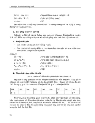 Chương 4. Hàm và chương trình
(*q)++ ; cout << j ; // tăng j (thông qua q) và hỏi j, j = 6
(*p) = (*q) * 2 + 1; // gán lại i (thông qua p)
cout << i ; // 13
Qua ví dụ trên ta thấy mọi thao tác với i là tương đương với *p, với j là tương
đương với *q và ngược lại.
3. Các phép toán với con trỏ
Trên đây ta đã trình bày về 2 phép toán một ngôi liên quan đến địa chỉ và con trỏ
là & và *. Phần này chúng ta tiếp tục xét với các phép toán khác làm việc với con trỏ.
a. Phép toán gán
− Gán con trỏ với địa chỉ một biến: p = &x ;
− Gán con trỏ với con trỏ khác: p = q ; (sau phép toán gán này p, q chứa cùng
một địa chỉ, cùng trỏ đến một nơi).
Ví dụ 2 :
int i = 10 ; // khai báo và khởi tạo biến i = 10
int *p, *q, *r ; // khai báo 3 con trỏ nguyên p, q, r
p = q = r = &i ; // cùng trỏ tới i
*p = q**q + 2**r + 1 ; // i = 10*10 + 2*10 + 1
cout << i ; // 121
b. Phép toán tăng giảm địa chỉ
p ± n: con trỏ trỏ đến thành phần thứ n sau (trước) p.
Một đơn vị tăng giảm của con trỏ bằng kích thước của biến được trỏ. Ví dụ giả sử
p là con trỏ nguyên (2 byte) đang trỏ đến địa chỉ 200 thì p+1 là con trỏ trỏ đến địa chỉ
202. Tương tự, p + 5 là con trỏ trỏ đến địa chỉ 210. p − 3 chứa địa chỉ 194.
194 195 196 197 198 199 200 201 202
p − 3 p p + 1
Như vậy, phép toán tăng, giảm con trỏ cho phép làm việc thuận lợi trên mảng.
Nếu con trỏ đang trỏ đến mảng (tức đang chứa địa chỉ đầu tiên của mảng), việc tăng
con trỏ lên 1 đơn vị sẽ dịch chuyển con trỏ trỏ đến phần tử thứ hai, … Từ đó ta có thể
cho con trỏ chạy từ đầu đến cuối mảng bằng cách tăng con trỏ lên từng đơn vị như
trong câu lệnh for dưới đây.
86
 