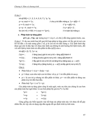 Chương 4. Hàm và chương trình
Ví dụ 3 :
int a[100] = { 1, 2, 3, 4, 5, 6, 7 }, *p, *q;
p = a; cout << *p ; // cho p trỏ đến mảng a, *p = a[0] = 1
p += 5; cout << *p ; // *p = a[5] = 6 ;
q = p - 4 ; cout << *q ; // q = a[1] = 2 ;
for (int i=0; i<100; i++) cout << *(p+i) ; // in toàn bộ mảng a
c. Phép toán tự tăng giảm
p++, p--, ++p, --p: tương tự p+1 và p-1, có chú ý đến tăng (giảm) trước, sau.
Ví dụ 4 : Ví dụ sau minh hoạ kết quả kết hợp phép tự tăng giảm với lấy giá trị nơi con
trỏ trỏ đến. a là một mảng gồm 2 số, p là con trỏ trỏ đến mảng a. Các lệnh dưới đây
được qui ước là độc lập với nhau (tức lệnh sau không bị ảnh hưởng bởi lệnh trước, đối
với mỗi lệnh p luôn luôn trỏ đến phần tử đầu (a[0]) của a.
int a[2] = {3, 7}, *p = a;
(*p)++ ; // tăng (sau) giá trị nơi p trỏ ≡ tăng a[0] thành 4
++(*p) ; // tăng (trước) giá trị nơi p trỏ ≡ tăng a[0] thành 4
*(p++) ; // lấy giá trị nơi p trỏ (3) và tăng trỏ p (tăng sau), p → a[1]
*(++p) ; // tăng trỏ p (tăng trước), p → a[1] và lấy giá trị nơi p trỏ (7)
Chú ý:
• Phân biệt p+1 và p++ (hoặc ++p):
• p+1 được xem như một con trỏ khác với p. p+1 trỏ đến phần tử sau p.
• p++ là con trỏ p nhưng trỏ đến phần tử khác. p++ trỏ đến phần tử đứng sau
phần tử p trỏ đến ban đầu.
• Phân biệt *(p++) và *(++p):
Các phép toán tự tăng giảm cũng là một ngôi, mức ưu tiên của chúng là cao hơn
các phép toán hai ngôi khác và cao hơn phép lấy giá trị (*). Cụ thể:
*p++ ≡ *(p++)
*++p ≡ *(++p)
++*p ≡ ++(*p)
Cũng giống các biến nguyên việc kết hợp các phép toán này với nhau rất dễ gây
nhầm lẫn, do vậy cần sử dụng cặp dấu ngoặc để qui định trình tự tính toán.
87
 