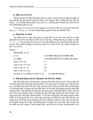 Chương 4. Hàm và chương trình
d. Hiệu của 2 con trỏ
Phép toán này chỉ thực hiện được khi p và q là 2 con trỏ cùng trỏ đến các phần tử
của một dãy dữ liệu nào đó trong bộ nhớ (ví dụ cùng trỏ đến 1 mảng dữ liệu). Khi đó
hiệu p - q là số thành phần giữa p và q (chú ý p - q không phải là hiệu của 2 địa chỉ mà
là số thành phần giữa p và q).
Ví dụ: giả sử p và q là 2 con trỏ nguyên, p có địa chỉ 200 và q có địa chỉ 208. Khi
đó p - q = −4 và q - p = 4 (4 là số thành phần nguyên từ địa chỉ 200 đến 208).
e. Phép toán so sánh
Các phép toán so sánh cũng được áp dụng đối với con trỏ, thực chất là so sánh
giữa địa chỉ của hai nơi được trỏ bởi các con trỏ này. Thông thường các phép so sánh
<, <=, >, >= chỉ áp dụng cho hai con trỏ trỏ đến phần tử của cùng một mảng dữ liệu
nào đó. Thực chất của phép so sánh này chính là so sánh chỉ số của 2 phần tử được trỏ
bởi 2 con trỏ đó.
Ví dụ 5 :
float a[100], *p, *q ;
p = a ; // p trỏ đến mảng (tức p trỏ đến a[0])
q = &a[3] ; // q trỏ đến phần tử thứ 3 (a[3]) của mảng
cout << (p < q) ; // 1
cout << (p + 3 == q) ; // 1
cout << (p > q - 1) ; // 0
cout << (p >= q - 2) ; // 0
for (p=a ; p < a+100; p++) cout << *p ; // in toàn bộ mảng a
4. Cấp phát động, toán tử cấp phát, thu hồi new, delete
Khi tiến hành chạy chương trình, chương trình dịch sẽ bố trí các ô nhớ cụ thể cho
các biến được khai báo trong chương trình. Vị trí cũng như số lượng các ô nhớ này tồn
tại và cố định trong suốt thời gian chạy chương trình, chúng xem như đã bị chiếm dụng
và sẽ không được sử dụng vào mục đích khác và chỉ được giải phóng sau khi chấm dứt
chương trình. Việc phân bổ bộ nhớ như vậy được gọi là cấp phát tĩnh (vì được cấp sẵn
trước khi chạy chương trình và không thể thay đổi tăng, giảm kích thước hoặc vị trí
trong suốt quá trình chạy chương trình). Ví dụ nếu ta khai báo một mảng nguyên chứa
1000 số thì trong bộ nhớ sẽ có một vùng nhớ liên tục 2000 bytes để chứa dữ liệu của
mảng này. Khi đó dù trong chương trình ta chỉ nhập vào mảng và làm việc với một vài
số thì phần mảng rỗi còn lại vẫn không được sử dụng vào việc khác. Đây là hạn chế
thứ nhất của kiểu mảng. Ở một hướng khác, một lần nào đó chạy chương trình ta lại
88
 