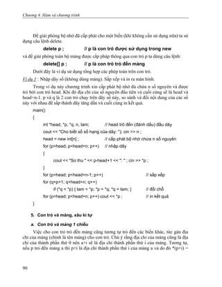Chương 4. Hàm và chương trình
Để giải phóng bộ nhớ đã cấp phát cho một biến (khi không cần sử dụng nữa) ta sử
dụng câu lệnh delete.
delete p ; // p là con trỏ được sử dụng trong new
và để giải phóng toàn bộ mảng được cấp pháp thông qua con trỏ p ta dùng câu lệnh:
delete[] p ; // p là con trỏ trỏ đến mảng
Dưới đây là ví dụ sử dụng tổng hợp các phép toán trên con trỏ.
Ví dụ 1 : Nhập dãy số (không dùng mảng). Sắp xếp và in ra màn hình.
Trong ví dụ này chương trình xin cấp phát bộ nhớ đủ chứa n số nguyên và được
trỏ bởi con trỏ head. Khi đó địa chỉ của số nguyên đầu tiên và cuối cùng sẽ là head và
head+n-1. p và q là 2 con trỏ chạy trên dãy số này, so sánh và đổi nội dung của các số
này với nhau để sắp thành dãy tăng dần và cuối cùng in kết quả.
main()
{
int *head, *p, *q, n, tam; // head trỏ đến (đánh dấu) đầu dãy
cout << "Cho biết số số hạng của dãy: "); cin >> n ;
head = new int[n] ; // cấp phát bộ nhớ chứa n số nguyên
for (p=head; p<head+n; p++) // nhập dãy
{
cout << "So thu " << p-head+1 << ": " ; cin >> *p ;
}
for (p=head; p<head+n-1; p++) // sắp xếp
for (q=p+1; q<head+n; q++)
if (*q < *p) { tam = *p; *p = *q; *q = tam; } // đổi chỗ
for (p=head; p<head+n; p++) cout << *p ; // in kết quả
}
5. Con trỏ và mảng, xâu kí tự
a. Con trỏ và mảng 1 chiều
Việc cho con trỏ trỏ đến mảng cũng tương tự trỏ đến các biến khác, tức gán địa
chỉ của mảng (chính là tên mảng) cho con trỏ. Chú ý rằng địa chỉ của mảng cũng là địa
chỉ của thành phần thứ 0 nên a+i sẽ là địa chỉ thành phần thứ i của mảng. Tương tự,
nếu p trỏ đến mảng a thì p+i là địa chỉ thành phần thứ i của mảng a và do đó *(p+i) =
90
 