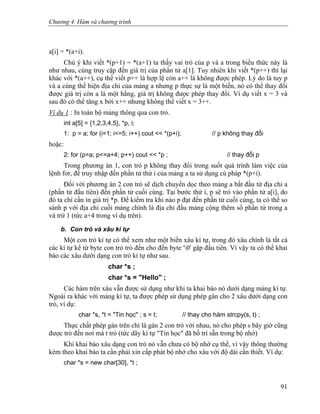 Chương 4. Hàm và chương trình
a[i] = *(a+i).
Chú ý khi viết *(p+1) = *(a+1) ta thấy vai trò của p và a trong biểu thức này là
như nhau, cùng truy cập đến giá trị của phần tử a[1]. Tuy nhiên khi viết *(p++) thì lại
khác với *(a++), cụ thể viết p++ là hợp lệ còn a++ là không được phép. Lý do là tuy p
và a cùng thể hiện địa chỉ của mảng a nhưng p thực sự là một biến, nó có thể thay đổi
được giá trị còn a là một hằng, giá trị không được phép thay đổi. Ví dụ viết x = 3 và
sau đó có thể tăng x bởi x++ nhưng không thể viết x = 3++.
Ví dụ 1 : In toàn bộ mảng thông qua con trỏ.
int a[5] = {1,2,3,4,5}, *p, i;
1: p = a; for (i=1; i<=5; i++) cout << *(p+i); // p không thay đổi
hoặc:
2: for (p=a; p<=a+4; p++) cout << *p ; // thay đổi p
Trong phương án 1, con trỏ p không thay đổi trong suốt quá trình làm việc của
lệnh for, để truy nhập đến phần tử thứ i của mảng a ta sử dụng cú pháp *(p+i).
Đối với phương án 2 con trỏ sẽ dịch chuyển dọc theo mảng a bắt đầu từ địa chỉ a
(phần tử đầu tiên) đến phần tử cuối cùng. Tại bước thứ i, p sẽ trỏ vào phần tử a[i], do
đó ta chỉ cần in giá trị *p. Để kiểm tra khi nào p đạt đến phần tử cuối cùng, ta có thể so
sánh p với địa chỉ cuối mảng chính là địa chỉ đầu mảng cộng thêm số phần tử trong a
và trừ 1 (tức a+4 trong ví dụ trên).
b. Con trỏ và xâu kí tự
Một con trỏ kí tự có thể xem như một biến xâu kí tự, trong đó xâu chính là tất cả
các kí tự kể từ byte con trỏ trỏ đến cho đến byte '0' gặp đầu tiên. Vì vậy ta có thể khai
báo các xâu dưới dạng con trỏ kí tự như sau.
char *s ;
char *s = "Hello" ;
Các hàm trên xâu vẫn được sử dụng như khi ta khai báo nó dưới dạng mảng kí tự.
Ngoài ra khác với mảng kí tự, ta được phép sử dụng phép gán cho 2 xâu dưới dạng con
trỏ, ví dụ:
char *s, *t = "Tin học" ; s = t; // thay cho hàm strcpy(s, t) ;
Thực chất phép gán trên chỉ là gán 2 con trỏ với nhau, nó cho phép s bây giờ cũng
được trỏ đến nơi mà t trỏ (tức dãy kí tự "Tin học" đã bố trí sẵn trong bộ nhớ)
Khi khai báo xâu dạng con trỏ nó vẫn chưa có bộ nhớ cụ thể, vì vậy thông thường
kèm theo khai báo ta cần phải xin cấp phát bộ nhớ cho xâu với độ dài cần thiết. Ví dụ:
char *s = new char[30], *t ;
91
 