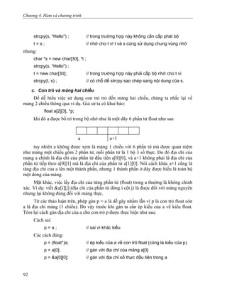 Chương 4. Hàm và chương trình
strcpy(s, "Hello") ; // trong trường hợp này không cần cấp phát bộ
t = s ; // nhớ cho t vì t và s cùng sử dụng chung vùng nhớ
nhưng:
char *s = new char[30], *t ;
strcpy(s, "Hello") ;
t = new char[30]; // trong trường hợp này phải cấp bộ nhớ cho t vì
strcpy(t, s) ; // có chỗ để strcpy sao chép sang nội dung của s.
c. Con trỏ và mảng hai chiều
Để dễ hiểu việc sử dụng con trỏ trỏ đến mảng hai chiều, chúng ta nhắc lại về
mảng 2 chiều thông qua ví dụ. Giả sử ta có khai báo:
float a[2][3], *p;
khi đó a được bố trí trong bộ nhớ như là một dãy 6 phần tử float như sau
a a+1
tuy nhiên a không được xem là mảng 1 chiều với 6 phần tử mà được quan niệm
như mảng một chiều gồm 2 phần tử, mỗi phần tử là 1 bộ 3 số thực. Do đó địa chỉ của
mảng a chính là địa chỉ của phần tử đầu tiên a[0][0], và a+1 không phải là địa chỉ của
phần tử tiếp theo a[0][1] mà là địa chỉ của phần tử a[1][0]. Nói cách khác a+1 cũng là
tăng địa chỉ của a lên một thành phần, nhưng 1 thành phần ở đây được hiểu là toàn bộ
một dòng của mảng.
Mặt khác, việc lấy địa chỉ của từng phần tử (float) trong a thường là không chính
xác. Ví dụ: viết &a[i][j] (địa chỉ của phần tử dòng i cột j) là được đối với mảng nguyên
nhưng lại không đúng đối với mảng thực.
Từ các thảo luận trên, phép gán p = a là dễ gây nhầm lẫn vì p là con trỏ float còn
a là địa chỉ mảng (1 chiều). Do vậy trước khi gán ta cần ép kiểu của a về kiểu float.
Tóm lại cách gán địa chỉ của a cho con trỏ p được thực hiện như sau:
Cách sai:
p = a ; // sai vì khác kiểu
Các cách đúng:
p = (float*)a; // ép kiểu của a về con trỏ float (cũng là kiểu của p)
p = a[0]; // gán với địa chỉ của mảng a[0]
p = &a[0][0]; // gán với địa chỉ số thực đầu tiên trong a
92
 