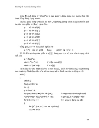 Chương 4. Hàm và chương trình
trong đó cách dùng p = (float*)a; là trực quan và đúng trong mọi trường hợp nên
được dùng thông dụng hơn cả.
Sau khi gán a cho p (p là con trỏ thực), việc tăng giảm p chính là dịch chuyển con
trỏ trên từng phần tử (thực) của a. Tức:
p trỏ tới a[0][0]
p+1 trỏ tới a[0][1]
p+2 trỏ tới a[0][2]
p+3 trỏ tới a[1][0]
p+4 trỏ tới a[1][1]
p+5 trỏ tới a[1][2]
Tổng quát, đối với mảng m x n phần tử:
p + i*n + j trỏ tới a[i][j] hoặc a[i][j] = *(p + i*n + j)
Từ đó để truy nhập đến phần tử a[i][j] thông qua con trỏ p ta nên sử dụng cách
viết sau:
p = (float*)a;
cin >> *(p+i*n+j) ; // nhập cho a[i][j]
cout << *(p+i*n+j); // in a[i][j]
Ví dụ sau đây cho phép nhập và in một mảng 2 chiều m*n (m dòng, n cột) thông
qua con trỏ p. Nhập liên tiếp m*n số vào mảng và in thành ma trận m dòng, n cột.
main()
{
clrscr();
float a[m][n], *p;
int i, j;
p = (float*) a;
for (i=0; i<m*n; i++) cin >> *(p+i); // nhập như dãy mxn phần tử
*(p+2*n+3) = 100; *(p+4*n) = 100; // gán a[2,3] = a[4][0] = 100
for (i=0; i<m; i++) // in lại dưới dạng ma trận
{
for (j=0; j<n; j++) cout << *(p+i*n+j);
cout << endl;
93
 