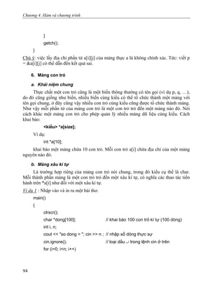 Chương 4. Hàm và chương trình
}
getch();
}
Chú ý: việc lấy địa chỉ phần tử a[i][j] của mảng thực a là không chính xác. Tức: viết p
= &a[i][j] có thể dẫn đến kết quả sai.
6. Mảng con trỏ
a. Khái niệm chung
Thực chất một con trỏ cũng là một biến thông thường có tên gọi (ví dụ p, q, …),
do đó cũng giống như biến, nhiều biến cùng kiểu có thể tổ chức thành một mảng với
tên gọi chung, ở đây cũng vậy nhiều con trỏ cùng kiểu cũng được tổ chức thành mảng.
Như vậy mỗi phần tử của mảng con trỏ là một con trỏ trỏ đến một mảng nào đó. Nói
cách khác một mảng con trỏ cho phép quản lý nhiều mảng dữ liệu cùng kiểu. Cách
khai báo:
<kiểu> *a[size];
Ví dụ:
int *a[10];
khai báo một mảng chứa 10 con trỏ. Mỗi con trỏ a[i] chứa địa chỉ của một mảng
nguyên nào đó.
b. Mảng xâu kí tự
Là trường hợp riêng của mảng con trỏ nói chung, trong đó kiểu cụ thể là char.
Mỗi thành phần mảng là một con trỏ trỏ đến một xâu kí tự, có nghĩa các thao tác tiến
hành trên *a[i] như đối với một xâu kí tự.
Ví dụ 1 : Nhập vào và in ra một bài thơ.
main()
{
clrscr();
char *dong[100]; // khai báo 100 con trỏ kí tự (100 dòng)
int i, n;
cout << "so dong = "; cin >> n ; // nhập số dòng thực sự
cin.ignore(); // loại dấu ↵ trong lệnh cin ở trên
for (i=0; i<n; i++)
94
 