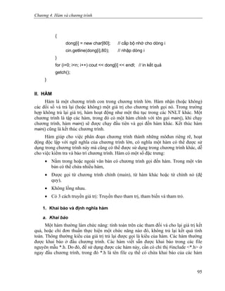 Chương 4. Hàm và chương trình
{
dong[i] = new char[80]; // cấp bộ nhớ cho dòng i
cin.getline(dong[i],80); // nhập dòng i
}
for (i=0; i<n; i++) cout << dong[i] << endl; // in kết quả
getch();
}
II. HÀM
Hàm là một chương trình con trong chương trình lớn. Hàm nhận (hoặc không)
các đối số và trả lại (hoặc không) một giá trị cho chương trình gọi nó. Trong trường
hợp không trả lại giá trị, hàm hoạt động như một thủ tục trong các NNLT khác. Một
chương trình là tập các hàm, trong đó có một hàm chính với tên gọi main(), khi chạy
chương trình, hàm main() sẽ được chạy đầu tiên và gọi đến hàm khác. Kết thúc hàm
main() cũng là kết thúc chương trình.
Hàm giúp cho việc phân đoạn chương trình thành những môđun riêng rẽ, hoạt
động độc lập với ngữ nghĩa của chương trình lớn, có nghĩa một hàm có thể được sử
dụng trong chương trình này mà cũng có thể được sử dụng trong chương trình khác, dễ
cho việc kiểm tra và bảo trì chương trình. Hàm có một số đặc trưng:
• Nằm trong hoặc ngoài văn bản có chương trình gọi đến hàm. Trong một văn
bản có thể chứa nhiều hàm,
• Được gọi từ chương trình chính (main), từ hàm khác hoặc từ chính nó (đệ
quy),
• Không lồng nhau.
• Có 3 cách truyền giá trị: Truyền theo tham trị, tham biến và tham trỏ.
1. Khai báo và định nghĩa hàm
a. Khai báo
Một hàm thường làm chức năng: tính toán trên các tham đối và cho lại giá trị kết
quả, hoặc chỉ đơn thuần thực hiện một chức năng nào đó, không trả lại kết quả tính
toán. Thông thường kiểu của giá trị trả lại được gọi là kiểu của hàm. Các hàm thường
được khai báo ở đầu chương trình. Các hàm viết sẵn được khai báo trong các file
nguyên mẫu *.h. Do đó, để sử dụng được các hàm này, cần có chỉ thị #include <*.h> ở
ngay đầu chương trình, trong đó *.h là tên file cụ thể có chứa khai báo của các hàm
95
 