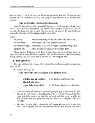 Chương 4. Hàm và chương trình
được sử dụng (ví dụ để sử dụng các hàm toán học ta cần khai báo file nguyên mẫu
math.h). Đối với các hàm do NSD tự viết, cũng cần phải khai báo. Khai báo một hàm
như sau:
<kiểu giá trị trả lại> <tên hàm>(d/s kiểu đối) ;
trong đó, kiểu giá trị trả lại còn gọi là kiểu hàm và có thể nhận kiểu bất kỳ chuẩn
của C++ và cả kiểu của NSD tự tạo. Đặc biệt nếu hàm không trả lại giá trị thì kiểu của
giá trị trả lại được khai báo là void. Nếu kiểu giá trị trả lại được bỏ qua thì chương
trình ngầm định hàm có kiểu là int (phân biệt với void !).
Ví dụ 1 :
int bp(int); // Khai báo hàm bp, có đối kiểu int và kiểu hàm là int
int rand100(); // Không đối, kiểu hàm (giá trị trả lại) là int
void alltrim(char[]) ; // đối là xâu kí tự, hàm không trả lại giá trị (không kiểu).
cong(int, int); // Hai đối kiểu int, kiểu hàm là int (ngầm định).
Thông thường để chương trình được rõ ràng chúng ta nên tránh lạm dụng các
ngầm định. Ví dụ trong khai báo cong(int, int); nên khai báo rõ cả kiểu hàm (trong
trường hợp này kiểu hàm ngầm định là int) như sau : int cong(int, int);
b. Định nghĩa hàm
Cấu trúc một hàm bất kỳ được bố trí cũng giống như hàm main() trong các phần
trước. Cụ thể:
• Hàm có trả về giá trị
<kiểu hàm> <tên hàm>(danh sách tham đối hình thức)
{
khai báo cục bộ của hàm ; // chỉ dùng riêng cho hàm này
dãy lệnh của hàm ;
return (biểu thức trả về); // có thể nằm đâu đó trong dãy lệnh.
}
− Danh sách tham đối hình thức còn được gọi ngắn gọn là danh sách đối gồm
dãy các đối cách nhau bởi dấu phẩy, đối có thể là một biến thường, biến tham
chiếu hoặc biến con trỏ, hai loại biến sau ta sẽ trình bày trong các phần tới.
Mỗi đối được khai báo giống như khai báo biến, tức là cặp gồm <kiểu đối>
<tên đối>.
− Với hàm có trả lại giá trị cần có câu lệnh return kèm theo sau là một biểu
thức. Kiểu của giá trị biểu thức này chính là kiểu của hàm đã được khai báo ở
96
 