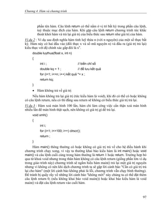 Chương 4. Hàm và chương trình
phần tên hàm. Câu lênh return có thể nằm ở vị trí bất kỳ trong phần câu lệnh,
tuỳ thuộc mục đích của hàm. Khi gặp câu lệnh return chương trình tức khắc
thoát khỏi hàm và trả lại giá trị của biểu thức sau return như giá trị của hàm.
Ví dụ 2 : Ví dụ sau định nghĩa hàm tính luỹ thừa n (với n nguyên) của một số thực bất
kỳ. Hàm này có hai đầu vào (đối thực x và số mũ nguyên n) và đầu ra (giá trị trả lại)
kiểu thực với độ chính xác gấp đôi là xn
.
double luythua(float x, int n)
{
int i ; // biến chỉ số
double kq = 1 ; // để lưu kết quả
for (i=1; i<=n; i++) kết quả *= x ;
return kq;
}
• Hàm không trả về giá trị
Nếu hàm không trả lại giá trị (tức kiểu hàm là void), khi đó có thể có hoặc không
có câu lệnh return, nếu có thì đằng sau return sẽ không có biểu thức giá trị trả lại.
Ví dụ 3 : Hàm xoá màn hình 100 lần, hàm chỉ làm công việc cẩn thận xoá màn hình
nhiều lần để màn hình thật sạch, nên không có giá trị gì để trả lại.
void xmh()
{
int i;
for (i=1; i<=100; i++) clrscr();
return ;
}
Hàm main() thông thường có hoặc không có giá trị trả về cho hệ điều hành khi
chương trình chạy xong, vì vậy ta thường khai báo kiểu hàm là int main() hoặc void
main() và câu lệnh cuối cùng trong hàm thường là return 1 hoặc return. Trường hợp bỏ
qua từ khoá void nhưng trong thân hàm không có câu lệnh return (giống phần lớn ví dụ
trong giáo trình này) chương trình sẽ ngầm hiểu hàm main() trả lại một giá trị nguyên
nhưng vì không có nên khi dịch chương trình ta sẽ gặp lời cảnh báo "Cần có giá trị trả
lại cho hàm" (một lời cảnh báo không phải là lỗi, chương trình vẫn chạy bình thường).
Để tránh bị quấy rầy về những lời cảnh báo "không mời" này chúng ta có thể đặt thêm
câu lệnh return 0; (nếu không khai báo void main()) hoặc khai báo kiểu hàm là void
main() và đặt câu lệnh return vào cuối hàm.
97
 