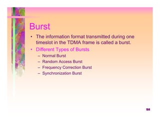 Burst
• The information format transmitted during one
  timeslot in the TDMA frame is called a burst.
• Different Types of Bursts
   –   Normal Burst
   –   Random Access Burst
   –   Frequency Correction Burst
   –   Synchronization Burst




                                                  104
 