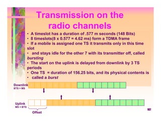 Transmission on the
                   radio channels
            • A timeslot has a duration of .577 m seconds (148 Bits)
            • 8 timeslots(8 x 0.577 = 4.62 ms) form a TDMA frame
            • If a mobile is assigned one TS it transmits only in this time
            slot
            • and stays idle for the other 7 with its transmitter off, called
            bursting
            • The start on the uplink is delayed from downlink by 3 TS
            periods
            • One TS = duration of 156.25 bits, and its physical contents is
            • called a burst
Downlink 0       1     2   3   4   5   6   7   0   1   2   3   4   5   6   7
BTS > MS




 Uplink                    0   1   2   3   4   5   6   7   0   1   2   3   4   5   6   7
 MS > BTS
                                                                                           107
              Offset
 