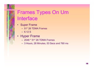 Frames Types On Um
Interface
• Super Frame
  – 51* 26 TDMA Frames
  – 6.12 S
• Hyper Frame
  – 2048 * 51* 26 TDMA Frames
  – 3 Hours, 28 Minutes, 53 Secs and 760 ms




                                              110
 
