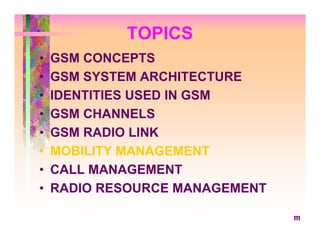 TOPICS
•   GSM CONCEPTS
•   GSM SYSTEM ARCHITECTURE
•   IDENTITIES USED IN GSM
•   GSM CHANNELS
•   GSM RADIO LINK
•   MOBILITY MANAGEMENT
•   CALL MANAGEMENT
•   RADIO RESOURCE MANAGEMENT

                                111
 