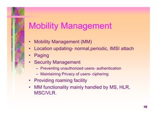 Mobility Management
•   Mobility Management (MM)
•   Location updating- normal,periodic, IMSI attach
•   Paging
•   Security Management
    – Preventing unauthorized users- authentication
    – Maintaining Privacy of users- ciphering
• Providing roaming facility
• MM functionality mainly handled by MS, HLR,
  MSC/VLR.

                                                      112
 