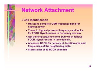 Network Attachment
• Cell Identification
   • MS scans complete GSM frequency band for
     highest power
   • Tunes to highest powered frequency and looks
     for FCCH. Synchronizes in frequency domain
   • Get training sequence from SCH which follows
     FCCH. Synchronizes in time domain.
   • Accesses BCCH for network id, location area and
     frequencies of the neighboring cells.
   • Stores a list of 30 BCCH channels




                                                       113
 