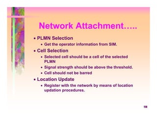 Network Attachment…..
• PLMN Selection
   • Get the operator information from SIM.
• Cell Selection
   • Selected cell should be a cell of the selected
     PLMN
   • Signal strength should be above the threshold.
   • Cell should not be barred
• Location Update
   • Register with the network by means of location
     updation procedures.



                                                      114
 