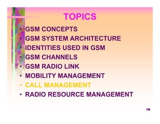 TOPICS
•   GSM CONCEPTS
•   GSM SYSTEM ARCHITECTURE
•   IDENTITIES USED IN GSM
•   GSM CHANNELS
•   GSM RADIO LINK
•   MOBILITY MANAGEMENT
•   CALL MANAGEMENT
•   RADIO RESOURCE MANAGEMENT

                                118
 