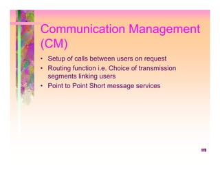 Communication Management
(CM)
• Setup of calls between users on request
• Routing function i.e. Choice of transmission
  segments linking users
• Point to Point Short message services




                                                 119
 