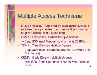Multiple Access Technique
• Multiple Access – Achieved by dividing the available
  radio frequency spectrum, so that multiple users can
  be given access at the same time.
• FDMA - Frequency Division Multiple Access
   – ( eg: GSM each Frequency channel is 200KHz)
• TDMA - Time Division Multiple Access
   – ( eg: GSM each frequency channel is divided into
     8 timeslots)
• CDMA - Code Division Multiple Access
   – (eg: IS95- Each User data is coded with a unique
     code)                                             12
 