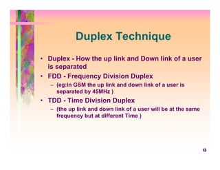 Duplex Technique
• Duplex - How the up link and Down link of a user
  is separated
• FDD - Frequency Division Duplex
   – (eg:In GSM the up link and down link of a user is
     separated by 45MHz )
• TDD - Time Division Duplex
   – (the up link and down link of a user will be at the same
     frequency but at different Time )




                                                                13
 