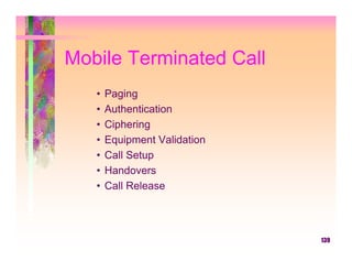 Mobile Terminated Call
   •   Paging
   •   Authentication
   •   Ciphering
   •   Equipment Validation
   •   Call Setup
   •   Handovers
   •   Call Release



                              139
 