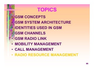 TOPICS
•   GSM CONCEPTS
•   GSM SYSTEM ARCHITECTURE
•   IDENTITIES USED IN GSM
•   GSM CHANNELS
•   GSM RADIO LINK
•   MOBILITY MANAGEMENT
•   CALL MANAGEMENT
•   RADIO RESOURCE MANAGEMENT

                                141
 