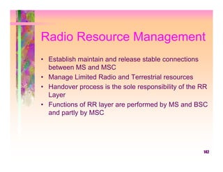 Radio Resource Management
• Establish maintain and release stable connections
  between MS and MSC
• Manage Limited Radio and Terrestrial resources
• Handover process is the sole responsibility of the RR
  Layer
• Functions of RR layer are performed by MS and BSC
  and partly by MSC




                                                     142
 