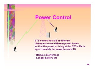 Power Control



BTS commands MS at different
distances to use different power levels
so that the power arriving at the BTS’s Rx is
approximately the same for each TS

- Reduce interference
- Longer battery life

                                                144
 