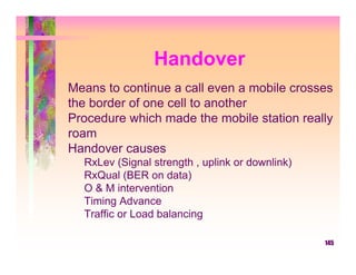 Handover
Means to continue a call even a mobile crosses
the border of one cell to another
Procedure which made the mobile station really
roam
Handover causes
  RxLev (Signal strength , uplink or downlink)
  RxQual (BER on data)
  O & M intervention
  Timing Advance
  Traffic or Load balancing

                                                 145
 