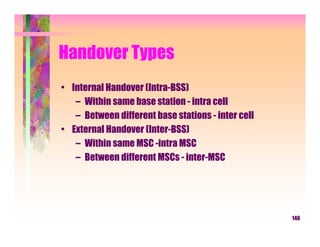 Handover Types
• Internal Handover (Intra-BSS)
   – Within same base station - intra cell
   – Between different base stations - inter cell
• External Handover (Inter-BSS)
   – Within same MSC -intra MSC
   – Between different MSCs - inter-MSC




                                                    146
 