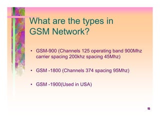 What are the types in
GSM Network?

• GSM-900 (Channels 125 operating band 900Mhz
  carrier spacing 200khz spacing 45Mhz)

• GSM -1800 (Channels 374 spacing 95Mhz)

• GSM -1900(Used in USA)



                                                15
 