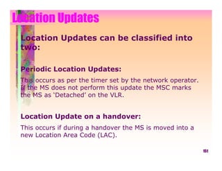 Location Updates
 Location Updates can be classified into
 two:

 Periodic Location Updates:
 This occurs as per the timer set by the network operator.
 If the MS does not perform this update the MSC marks
 the MS as ‘Detached’ on the VLR.


 Location Update on a handover:
 This occurs if during a handover the MS is moved into a
 new Location Area Code (LAC).

                                                             151
 
