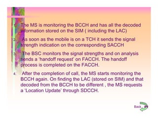 1.   The MS is monitoring the BCCH and has all the decoded
     information stored on the SIM ( including the LAC)
2.    As soon as the mobile is on a TCH it sends the signal
     strength indication on the corresponding SACCH
3.    The BSC monitors the signal strengths and on analysis
     sends a ‘handoff request’ on FACCH. The handoff
     process is completed on the FACCH.
4.   After the completion of call, the MS starts monitoring the
     BCCH again. On finding the LAC (stored on SIM) and that
     decoded from the BCCH to be different , the MS requests
     a ‘Location Update’ through SDCCH.


                                                          Back 152
 