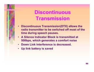 Discontinuous
            Transmission
• Discontinuous Transmission(DTX) allows the
  radio transmitter to be switched off most of the
  time during speech pauses.
• A Silence Indicator Block is transmitted at
  500bps, which generates a comfort noise
• Down Link interference is decreased.
• Up link battery is saved




                                                     153
 
