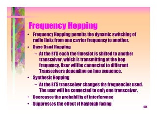 Frequency Hopping
• Frequency Hopping permits the dynamic switching of
  radio links from one carrier frequency to another.
• Base Band Hopping
   – At the BTS each the timeslot is shifted to another
     transceiver, which is transmitting at the hop
     frequency. User will be connected to different
     Transceivers depending on hop sequence.
• Synthesis Hopping
   – At the BTS transceiver changes the frequencies used.
     The user will be connected to only one transceiver.
• Decreases the probability of interference
• Suppresses the effect of Rayleigh fading                154
 