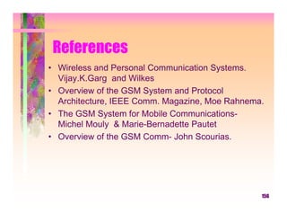 References
• Wireless and Personal Communication Systems.
  Vijay.K.Garg and Wilkes
• Overview of the GSM System and Protocol
  Architecture, IEEE Comm. Magazine, Moe Rahnema.
• The GSM System for Mobile Communications-
  Michel Mouly & Marie-Bernadette Pautet
• Overview of the GSM Comm- John Scourias.




                                                156
 