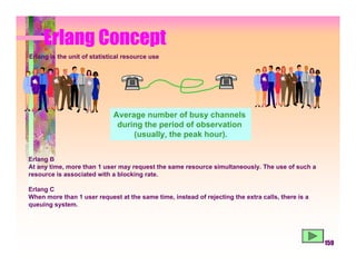 Erlang Concept
Erlang is the unit of statistical resource use




                             Average number of busy channels
                              during the period of observation
                                  (usually, the peak hour).


Erlang B
At any time, more than 1 user may request the same resource simultaneously. The use of such a
resource is associated with a blocking rate.

Erlang C
When more than 1 user request at the same time, instead of rejecting the extra calls, there is a
queuing system.




                                                                                                   159
 