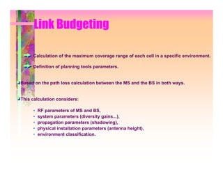 Link Budgeting

     Calculation of the maximum coverage range of each cell in a specific environment.

     Definition of planning tools parameters.


Based on the path loss calculation between the MS and the BS in both ways.


This calculation considers:

     •   RF parameters of MS and BS,
     •   system parameters (diversity gains...),
     •   propagation parameters (shadowing),
     •   physical installation parameters (antenna height),
     •   environment classification.
 