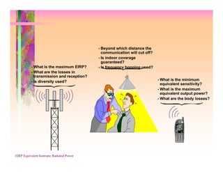 - Beyond which distance the
                                             communication will cut off?
                                           - Is indoor coverage
                                             guaranteed?
          - What is the maximum EIRP?      - Is frequency hopping used?
          - What are the losses in
            transmission and reception?
          - Is diversity used?                                             - What is the minimum
                                                                             equivalent sensitivity?
                                                                           - What is the maximum
                                                                             equivalent output power?
                                                                           - What are the body losses?




EIRP:Equivalent Isotropic Radiated Power
 