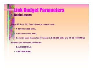 Link Budget Parameters
• Cable Losses

At the BS, for a 7/8” foam dielectric coaxial cable:

    • 4 dB/100 m (900 MHz),

    • 6 dB/100 m (1800 MHz),

    • Common cable losses for 40 meters: 2.5 dB (900 MHz) and 3.5 dB (1800 MHz).

Jumpers (up and down the feeder)

    • 0.5 dB (800 MHz),

    • 1 dB (1800 MHz).
 