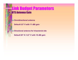Link Budget Parameters
• BTS Antenna Gain

    Omnidirectional antenna

    Default 6.5° V with 11 dBi gain


    Directional antenna for trisectorial site

    Default 65° H / 6.5° V with 18 dBi gain
 