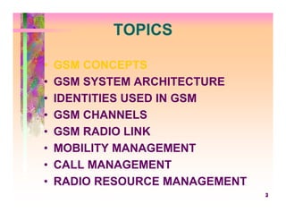 TOPICS

•   GSM CONCEPTS
•   GSM SYSTEM ARCHITECTURE
•   IDENTITIES USED IN GSM
•   GSM CHANNELS
•   GSM RADIO LINK
•   MOBILITY MANAGEMENT
•   CALL MANAGEMENT
•   RADIO RESOURCE MANAGEMENT
                                3
 