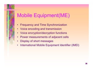 Mobile Equipment(ME)
•   Frequency and Time Synchronization
•   Voice encoding and transmission
•   Voice encryption/decryption functions
•   Power measurements of adjacent cells
•   Display of short messages
•   International Mobile Equipment Identifier (IMEI)




                                                       39
 